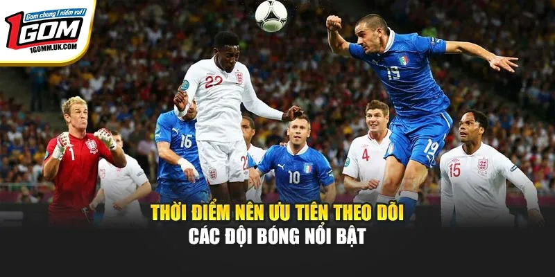 Thời điểm nên ưu tiên theo dõi các đội bóng nổi bật